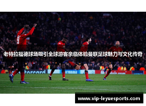 老特拉福德球场吸引全球游客亲临体验曼联足球魅力与文化传奇