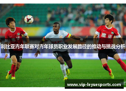 利比亚青年联赛对青年球员职业发展路径的推动与挑战分析