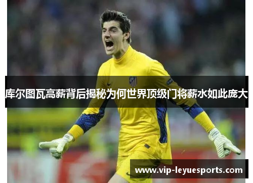 库尔图瓦高薪背后揭秘为何世界顶级门将薪水如此庞大