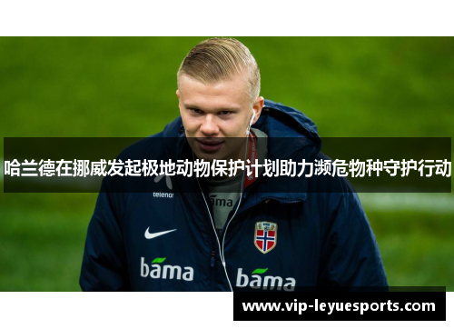 哈兰德在挪威发起极地动物保护计划助力濒危物种守护行动