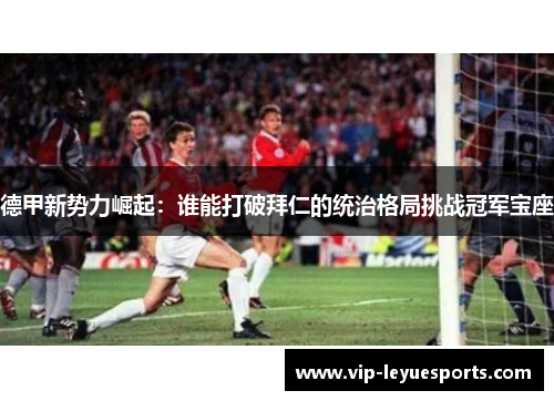 德甲新势力崛起：谁能打破拜仁的统治格局挑战冠军宝座