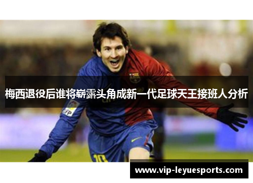 梅西退役后谁将崭露头角成新一代足球天王接班人分析 梅西退役后谁将崭露头角成新一代足球天王接班人分析