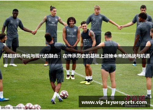 英超球队传统与现代的融合:在传承历史的基础上迎接未来的挑战与机遇 英超球队传统与现代的融合:在传承历史的基础上迎接未来的挑战与机遇