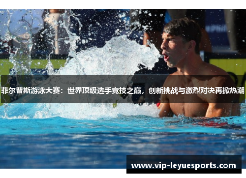 菲尔普斯游泳大赛:世界顶级选手竞技之巅,创新挑战与激烈对决再掀热潮 菲尔普斯游泳大赛:世界顶级选手竞技之巅,创新挑战与激烈对决再掀热潮