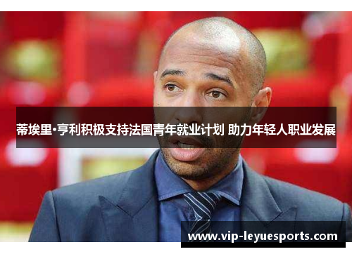 蒂埃里·亨利积极支持法国青年就业计划 助力年轻人职业发展