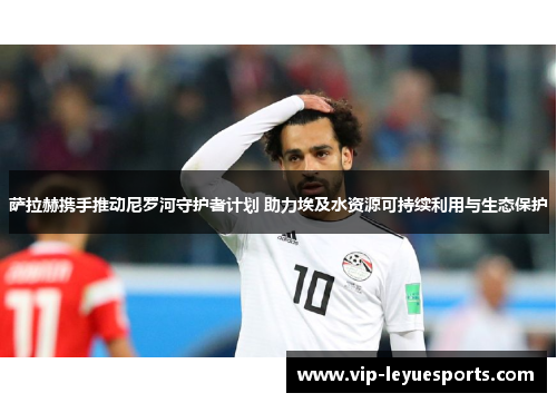 萨拉赫携手推动尼罗河守护者计划 助力埃及水资源可持续利用与生态保护 萨拉赫携手推动尼罗河守护者计划 助力埃及水资源可持续利用与生态保护