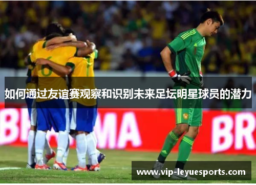 如何通过友谊赛观察和识别未来足坛明星球员的潜力