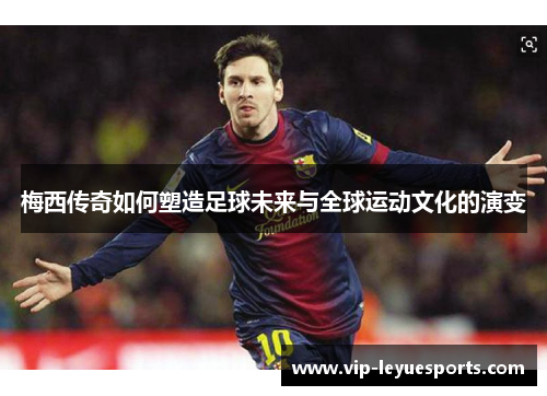 梅西传奇如何塑造足球未来与全球运动文化的演变 梅西传奇如何塑造足球未来与全球运动文化的演变