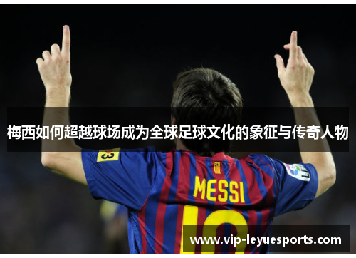 梅西如何超越球场成为全球足球文化的象征与传奇人物 梅西如何超越球场成为全球足球文化的象征与传奇人物