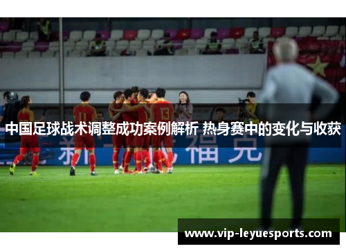 中国足球战术调整成功案例解析 热身赛中的变化与收获 中国足球战术调整成功案例解析 热身赛中的变化与收获