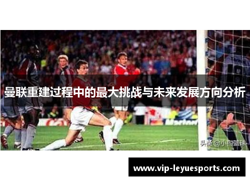 曼联重建过程中的最大挑战与未来发展方向分析