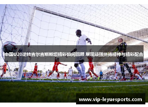 中国U20逆转吉尔吉斯斯坦精彩瞬间回顾 展现顽强拼搏精神与精彩配合
