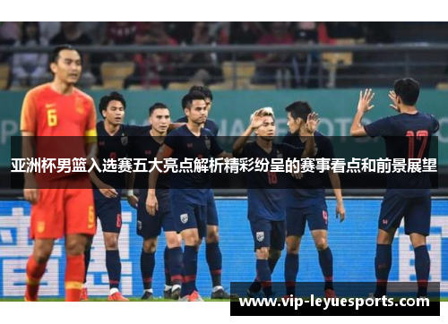 亚洲杯男篮入选赛五大亮点解析精彩纷呈的赛事看点和前景展望