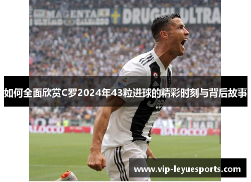 如何全面欣赏C罗2024年43粒进球的精彩时刻与背后故事