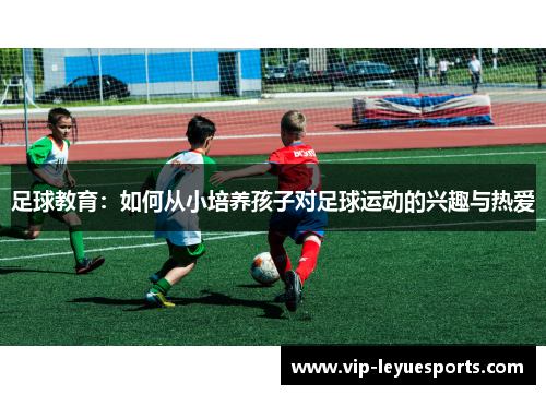 足球教育:如何从小培养孩子对足球运动的兴趣与热爱 足球教育:如何从小培养孩子对足球运动的兴趣与热爱