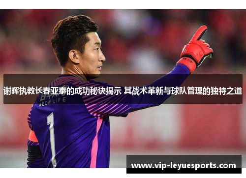 谢晖执教长春亚泰的成功秘诀揭示 其战术革新与球队管理的独特之道