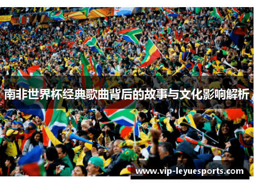 南非世界杯经典歌曲背后的故事与文化影响解析