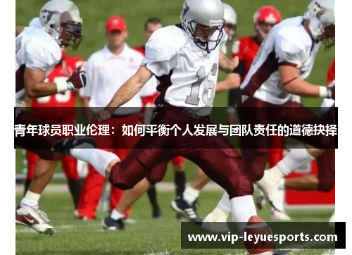 青年球员职业伦理:如何平衡个人发展与团队责任的道德抉择 青年球员职业伦理:如何平衡个人发展与团队责任的道德抉择