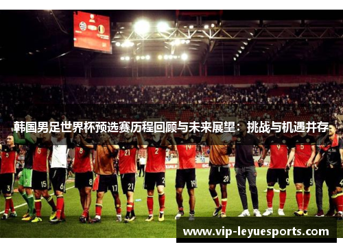 韩国男足世界杯预选赛历程回顾与未来展望:挑战与机遇并存 韩国男足世界杯预选赛历程回顾与未来展望:挑战与机遇并存