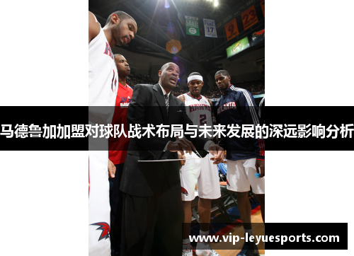 马德鲁加加盟对球队战术布局与未来发展的深远影响分析 马德鲁加加盟对球队战术布局与未来发展的深远影响分析