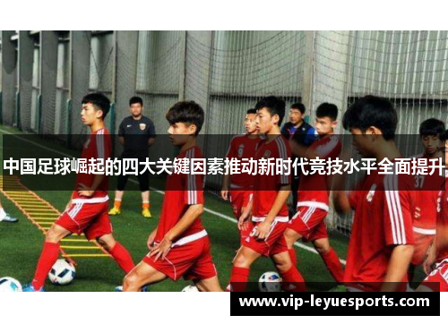 中国足球崛起的四大关键因素推动新时代竞技水平全面提升 中国足球崛起的四大关键因素推动新时代竞技水平全面提升