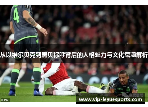 从以维尔贝克到黑贝称呼背后的人格魅力与文化意涵解析