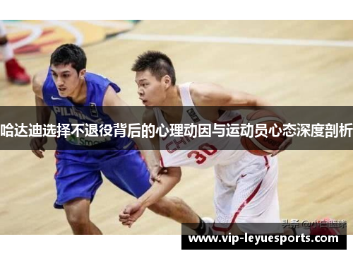 哈达迪选择不退役背后的心理动因与运动员心态深度剖析 哈达迪选择不退役背后的心理动因与运动员心态深度剖析