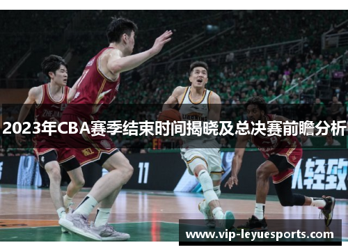 2023年CBA赛季结束时间揭晓及总决赛前瞻分析