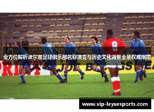 全方位解析波尔蒂足球俱乐部名称演变与历史文化背景全景权威指南