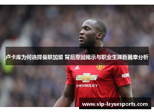 卢卡库为何选择曼联加盟 背后原因揭示与职业生涯新篇章分析