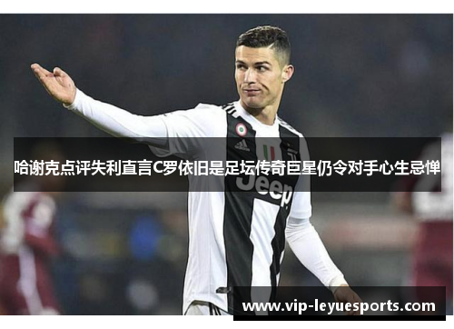 哈谢克点评失利直言C罗依旧是足坛传奇巨星仍令对手心生忌惮