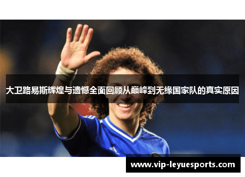 大卫路易斯辉煌与遗憾全面回顾从巅峰到无缘国家队的真实原因 大卫路易斯辉煌与遗憾全面回顾从巅峰到无缘国家队的真实原因