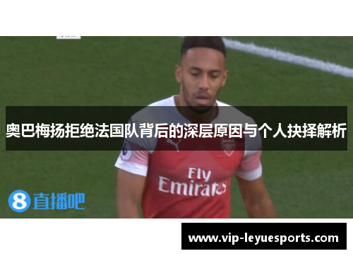 奥巴梅扬拒绝法国队背后的深层原因与个人抉择解析 奥巴梅扬拒绝法国队背后的深层原因与个人抉择解析