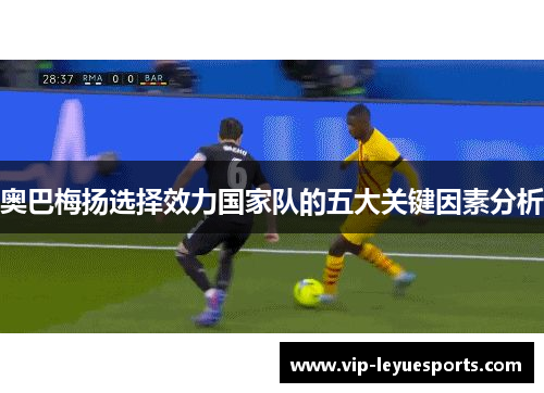 奥巴梅扬选择效力国家队的五大关键因素分析 奥巴梅扬选择效力国家队的五大关键因素分析