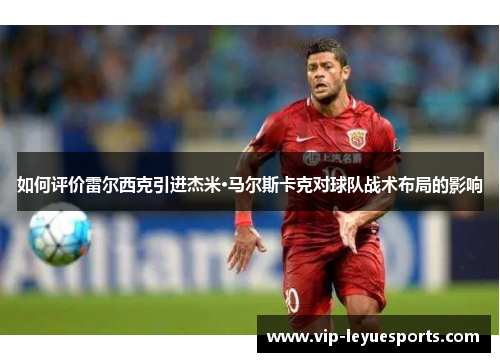 如何评价雷尔西克引进杰米·马尔斯卡克对球队战术布局的影响