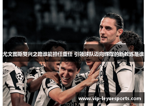 尤文图斯复兴之路谁能担任重任 引领球队迈向辉煌的新教练是谁 尤文图斯复兴之路谁能担任重任 引领球队迈向辉煌的新教练是谁