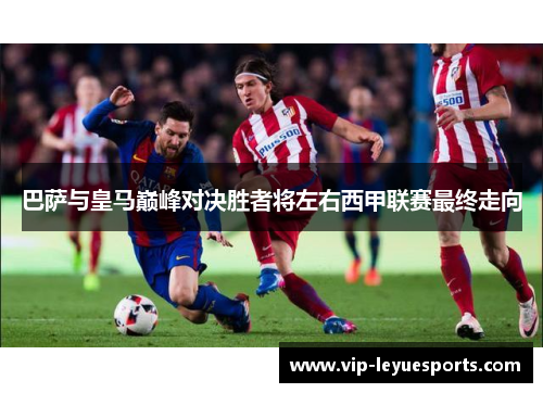 巴萨与皇马巅峰对决胜者将左右西甲联赛最终走向 巴萨与皇马巅峰对决胜者将左右西甲联赛最终走向