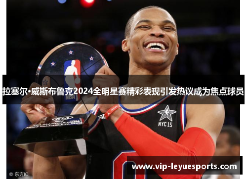 拉塞尔·威斯布鲁克2024全明星赛精彩表现引发热议成为焦点球员 拉塞尔·威斯布鲁克2024全明星赛精彩表现引发热议成为焦点球员