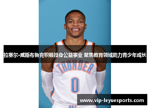 拉塞尔·威斯布鲁克积极投身公益事业 聚焦教育领域助力青少年成长 拉塞尔·威斯布鲁克积极投身公益事业 聚焦教育领域助力青少年成长